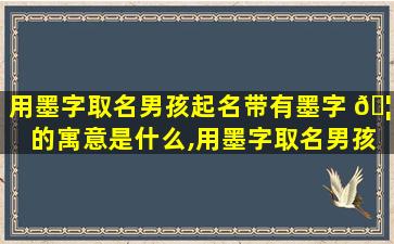 用墨字取名男孩起名带有墨字 🦁 的寓意是什么,用墨字取名男孩起名带有墨字的寓 🐝 意是什么意思
